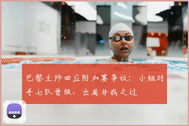 巴黎主帅回应附加赛争议：小组对手七队晋级，出局非我之过