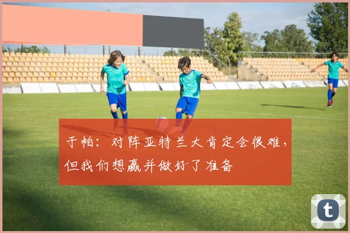 于帕：对阵亚特兰大肯定会很难，但我们想赢并做好了准备