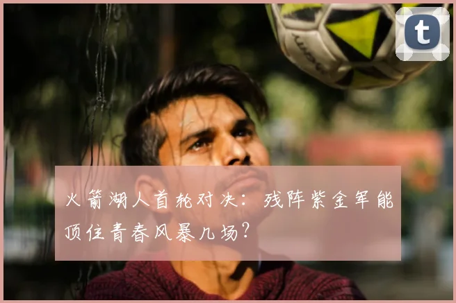 火箭湖人首轮对决：残阵紫金军能顶住青春风暴几场？