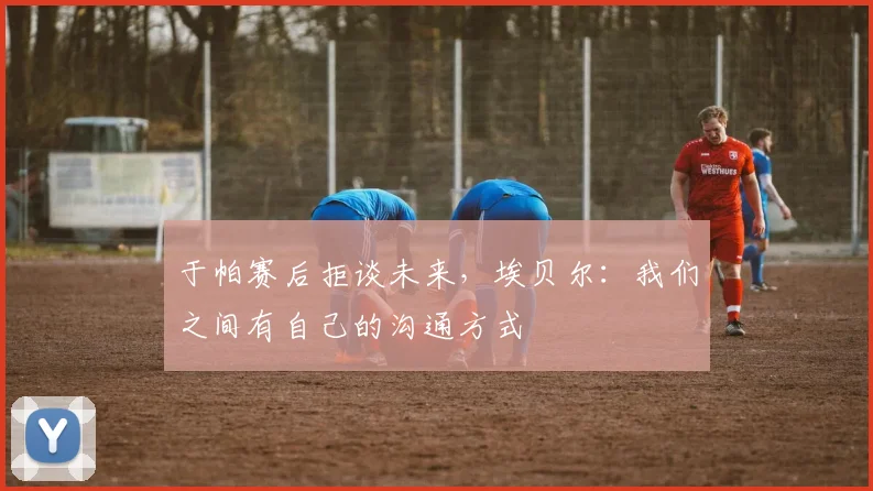 于帕赛后拒谈未来，埃贝尔：我们之间有自己的沟通方式