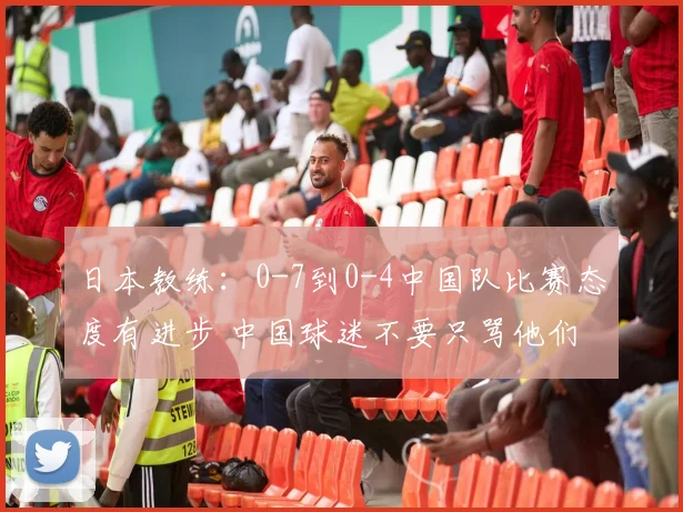 日本教练：0-7到0-4中国队比赛态度有进步 中国球迷不要只骂他们