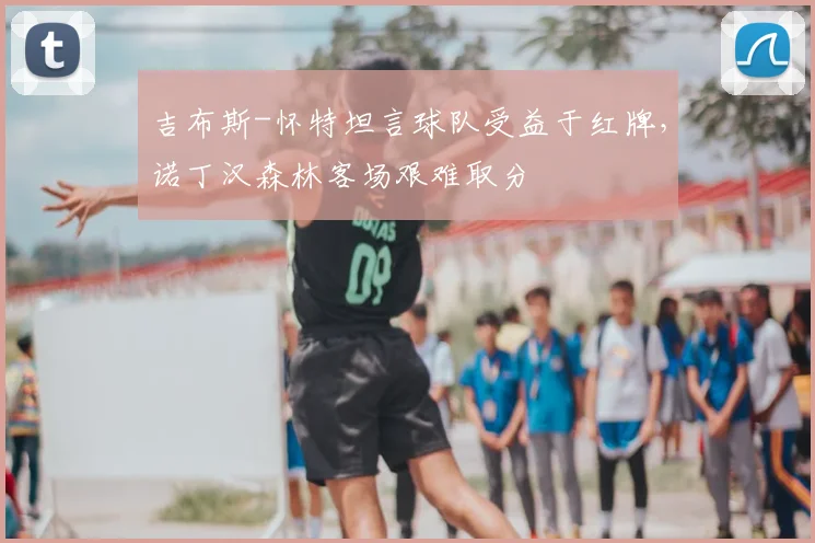 吉布斯-怀特坦言球队受益于红牌，诺丁汉森林客场艰难取分