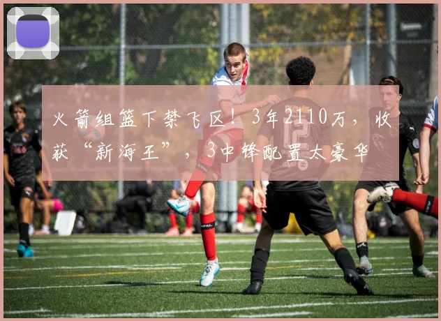 火箭组篮下禁飞区！3年2110万，收获“新海王”，3中锋配置太豪华
