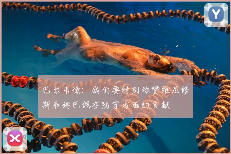 巴尔韦德：我们要特别称赞维尼修斯和姆巴佩在防守方面的贡献
