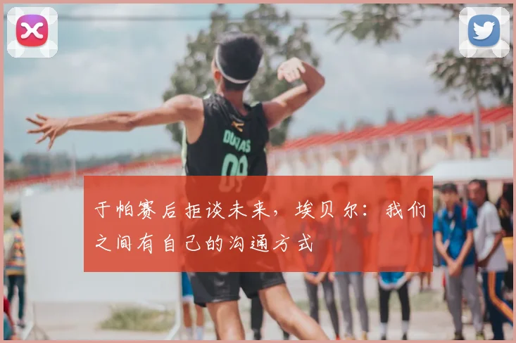 于帕赛后拒谈未来，埃贝尔：我们之间有自己的沟通方式