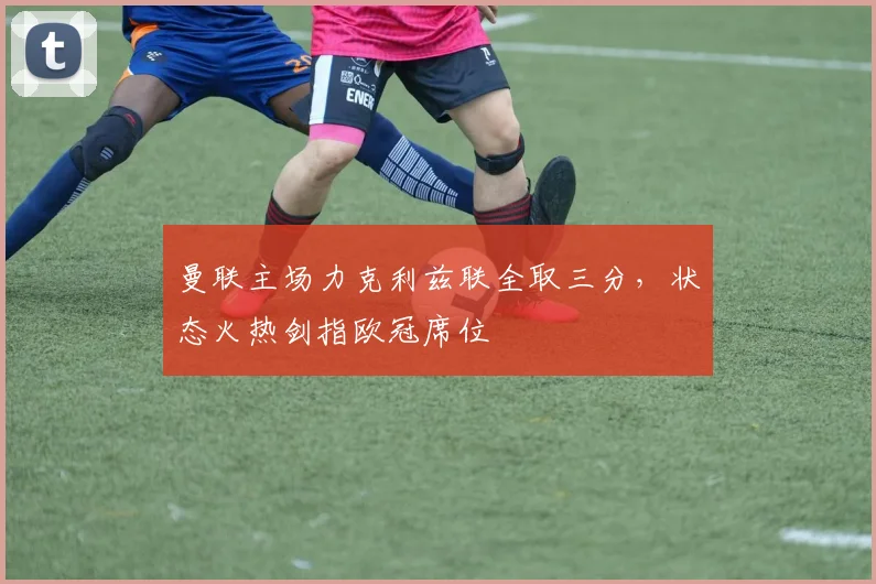 曼联主场力克利兹联全取三分，状态火热剑指欧冠席位