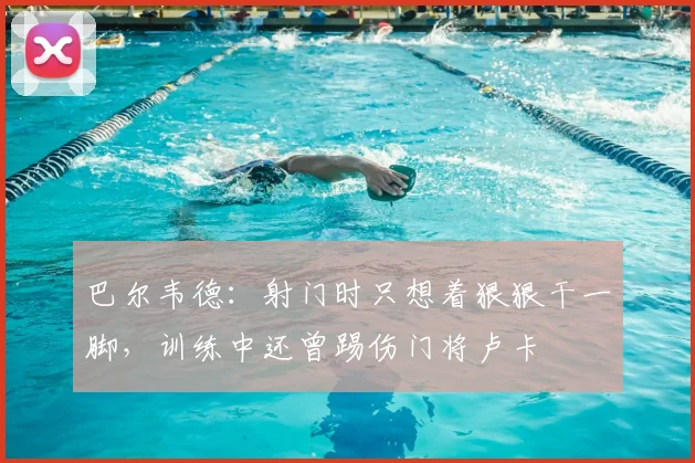 巴尔韦德：射门时只想着狠狠干一脚，训练中还曾踢伤门将卢卡