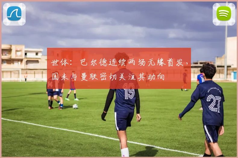 世体：巴尔德连续两场无缘首发，国米与曼联密切关注其动向