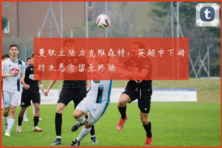 曼联主场力克维森特，英超中下游对决悬念留至终场