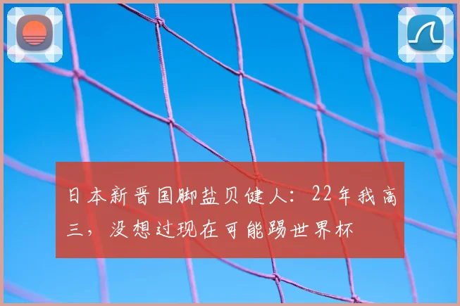 日本新晋国脚盐贝健人：22年我高三，没想过现在可能踢世界杯