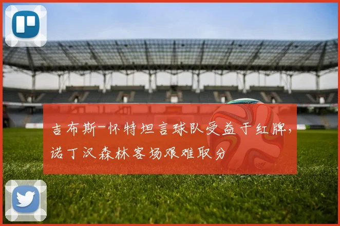 吉布斯-怀特坦言球队受益于红牌，诺丁汉森林客场艰难取分