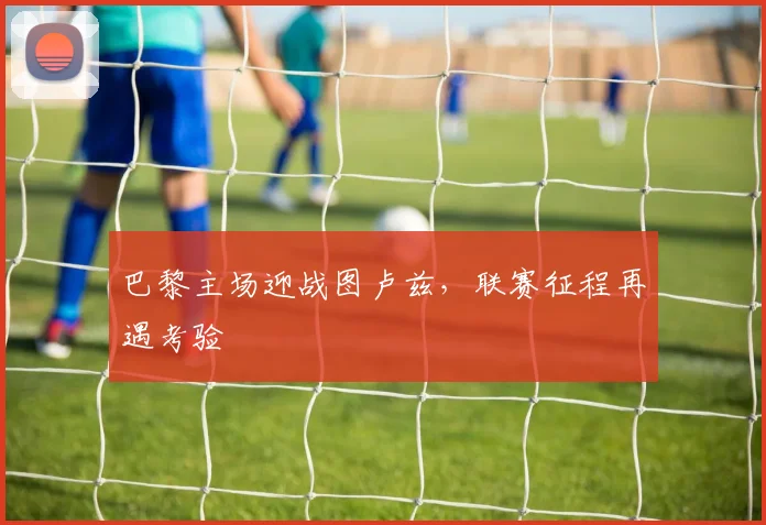 巴黎主场迎战图卢兹，联赛征程再遇考验