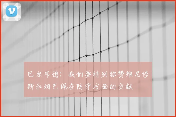 巴尔韦德：我们要特别称赞维尼修斯和姆巴佩在防守方面的贡献