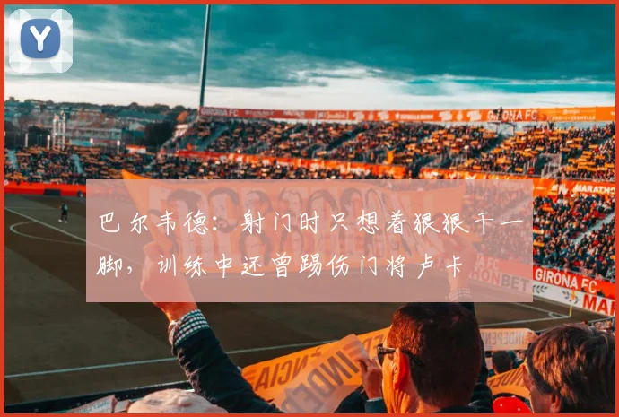 巴尔韦德：射门时只想着狠狠干一脚，训练中还曾踢伤门将卢卡