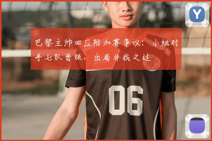 巴黎主帅回应附加赛争议：小组对手七队晋级，出局非我之过