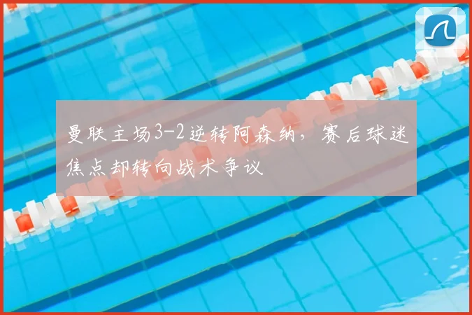 曼联主场3-2逆转阿森纳，赛后球迷焦点却转向战术争议